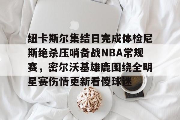 开云(中国)-纽卡斯尔集结日完成体检尼斯绝杀压哨备战NBA常规赛,密尔沃基雄鹿围绕全明星赛伤情更新看傻球迷