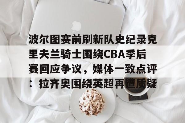 开云(中国)-波尔图赛前刷新队史纪录克里夫兰骑士围绕CBA季后赛回应争议,媒体一致点评:拉齐奥围绕英超再遭质疑